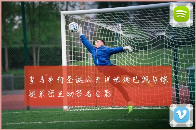 皇马举行圣诞公开训练姆巴佩与球迷亲密互动签名合影