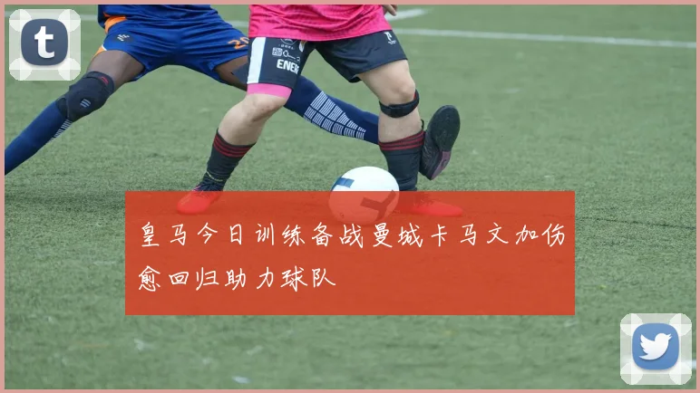 皇马今日训练备战曼城卡马文加伤愈回归助力球队