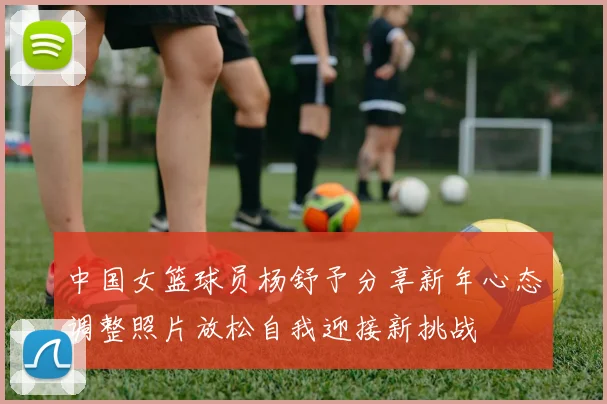 中国女篮球员杨舒予分享新年心态调整照片放松自我迎接新挑战