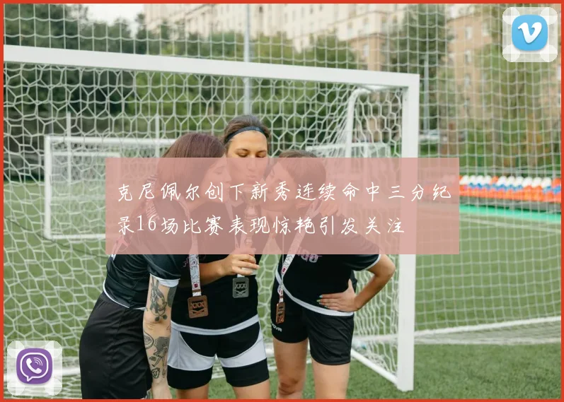 克尼佩尔创下新秀连续命中三分纪录16场比赛表现惊艳引发关注