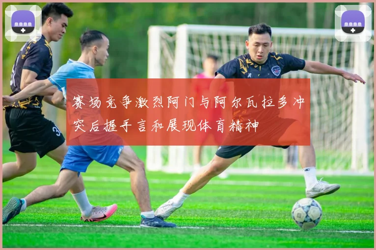 赛场竞争激烈阿门与阿尔瓦拉多冲突后握手言和展现体育精神