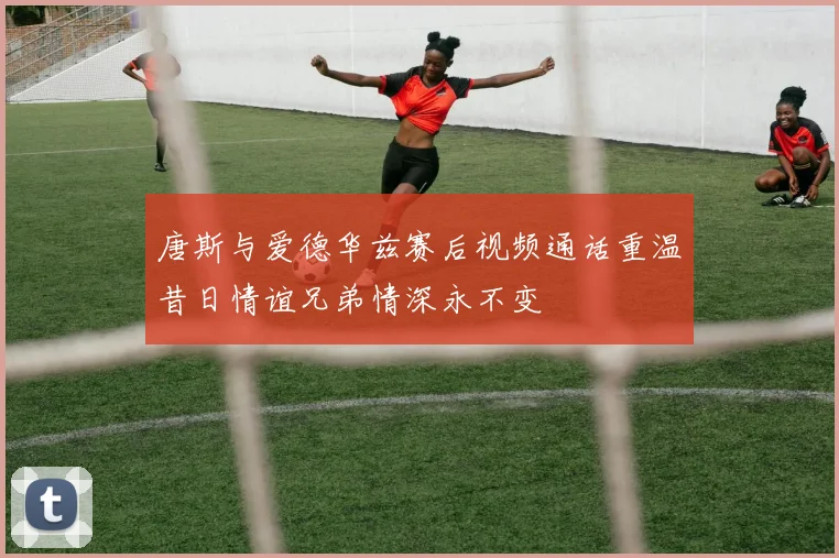 唐斯与爱德华兹赛后视频通话重温昔日情谊兄弟情深永不变