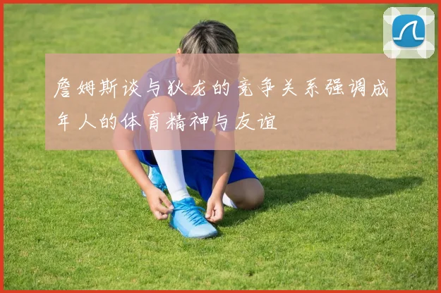 詹姆斯谈与狄龙的竞争关系强调成年人的体育精神与友谊