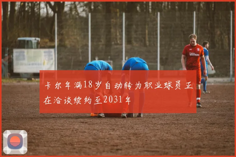 卡尔年满18岁自动转为职业球员正在洽谈续约至2031年