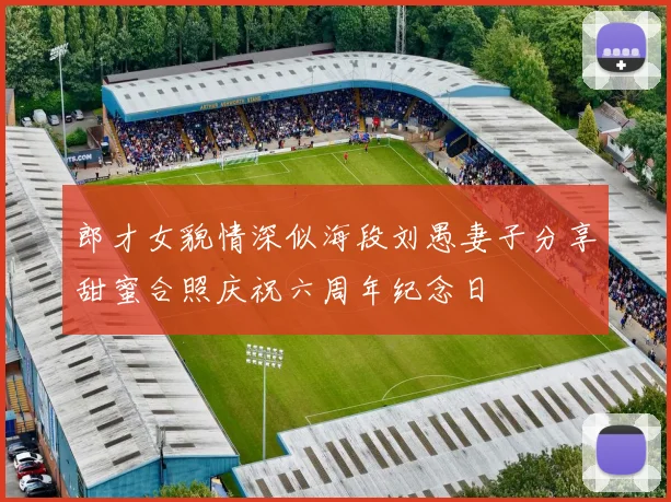 郎才女貌情深似海段刘愚妻子分享甜蜜合照庆祝六周年纪念日
