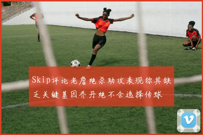 Skip评论老詹绝杀助攻表现称其缺乏关键基因乔丹绝不会选择传球