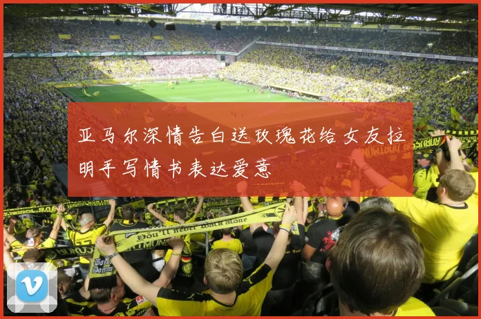 亚马尔深情告白送玫瑰花给女友拉明手写情书表达爱意