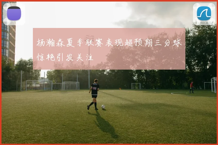 杨瀚森夏季联赛表现超预期三分球惊艳引发关注