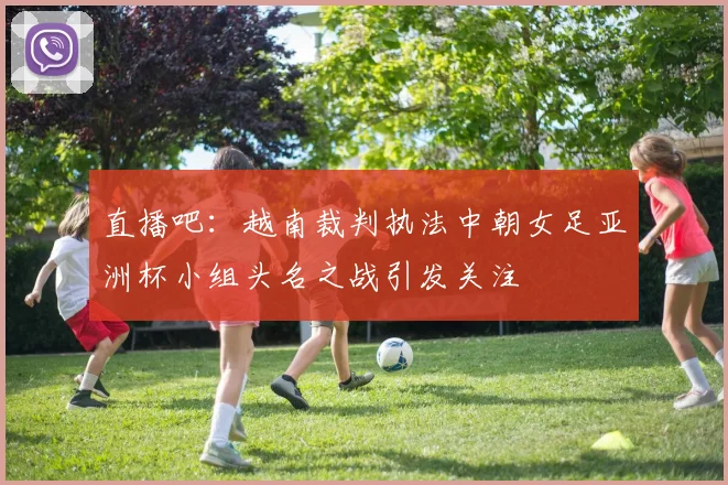 直播吧：越南裁判执法中朝女足亚洲杯小组头名之战引发关注
