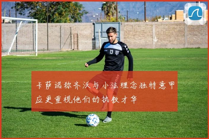 卡萨诺称齐沃与小法理念独特意甲应更重视他们的执教才华