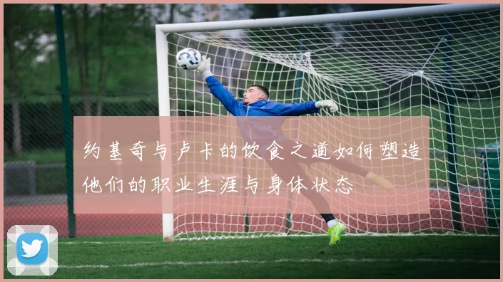 约基奇与卢卡的饮食之道如何塑造他们的职业生涯与身体状态
