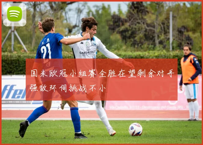 国米欧冠小组赛全胜在望剩余对手强敌环伺挑战不小