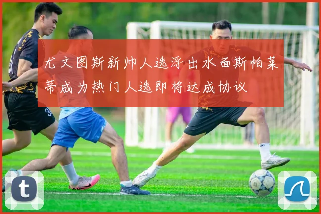 尤文图斯新帅人选浮出水面斯帕莱蒂成为热门人选即将达成协议