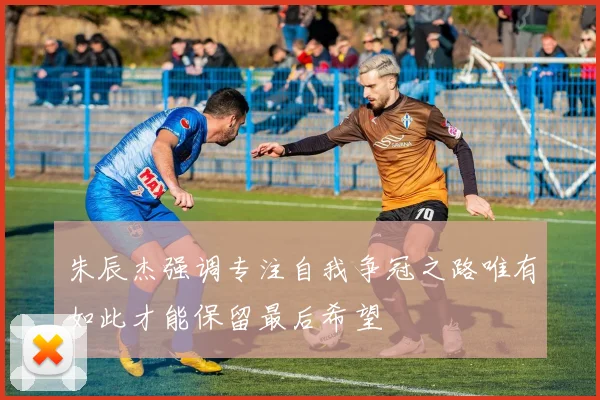 朱辰杰强调专注自我争冠之路唯有如此才能保留最后希望