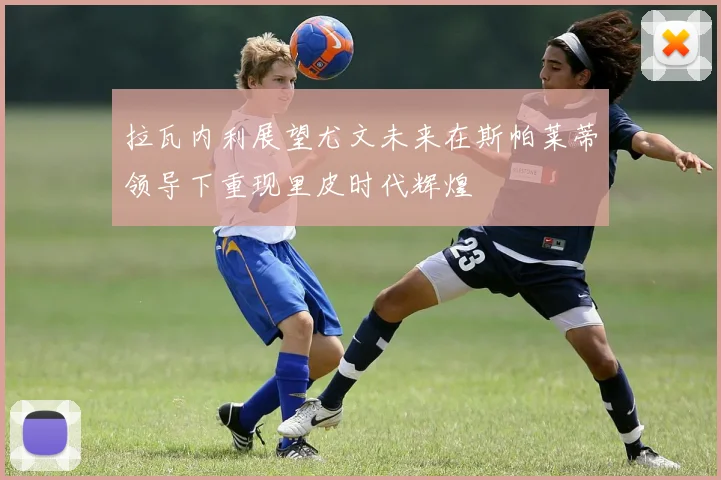 拉瓦内利展望尤文未来在斯帕莱蒂领导下重现里皮时代辉煌