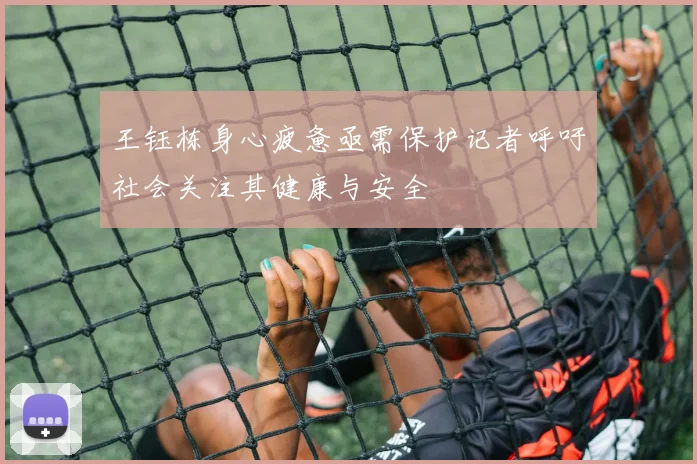 王钰栋身心疲惫亟需保护记者呼吁社会关注其健康与安全