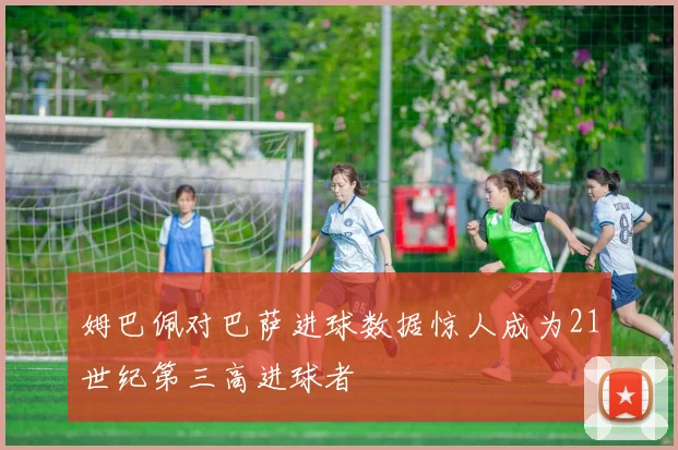 姆巴佩对巴萨进球数据惊人成为21世纪第三高进球者