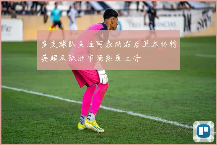 多支球队关注阿森纳右后卫本怀特英超及欧洲市场热度上升
