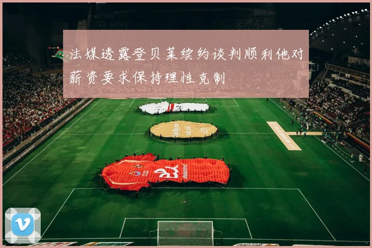 法媒透露登贝莱续约谈判顺利他对薪资要求保持理性克制