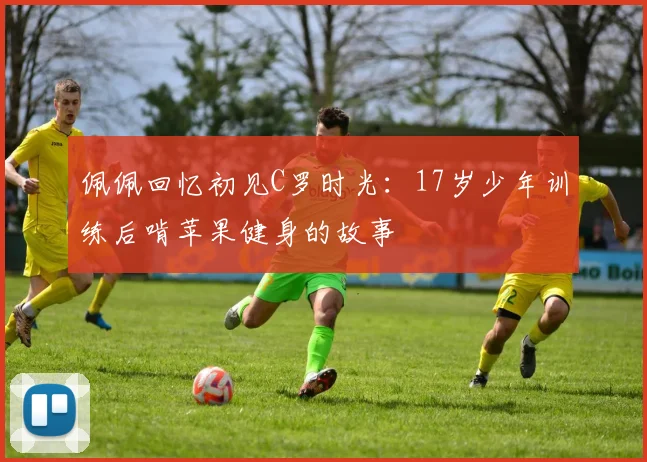 佩佩回忆初见C罗时光：17岁少年训练后啃苹果健身的故事