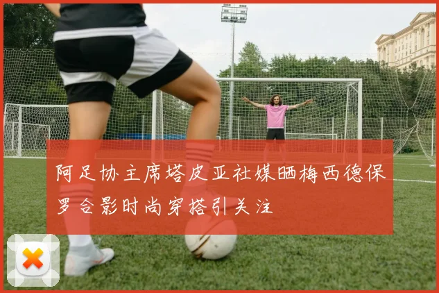 阿足协主席塔皮亚社媒晒梅西德保罗合影时尚穿搭引关注