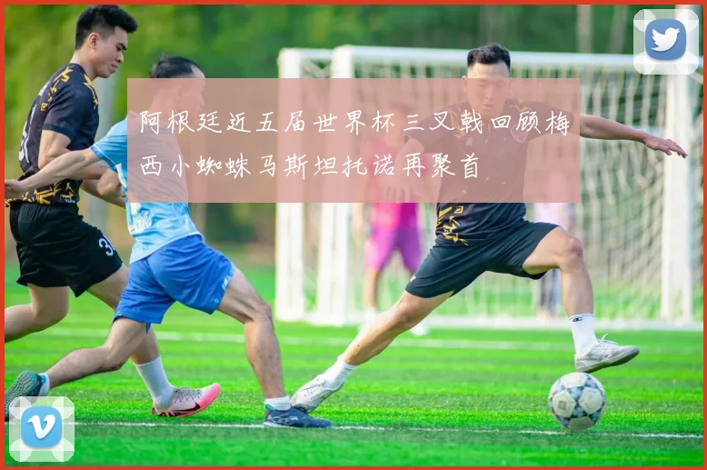阿根廷近五届世界杯三叉戟回顾梅西小蜘蛛马斯坦托诺再聚首