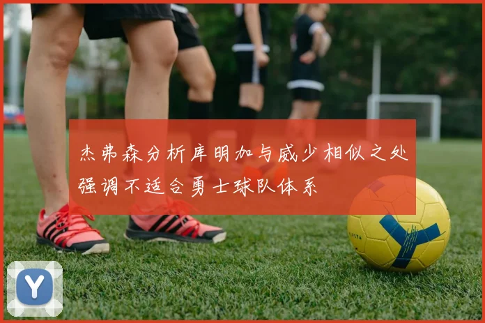 杰弗森分析库明加与威少相似之处强调不适合勇士球队体系