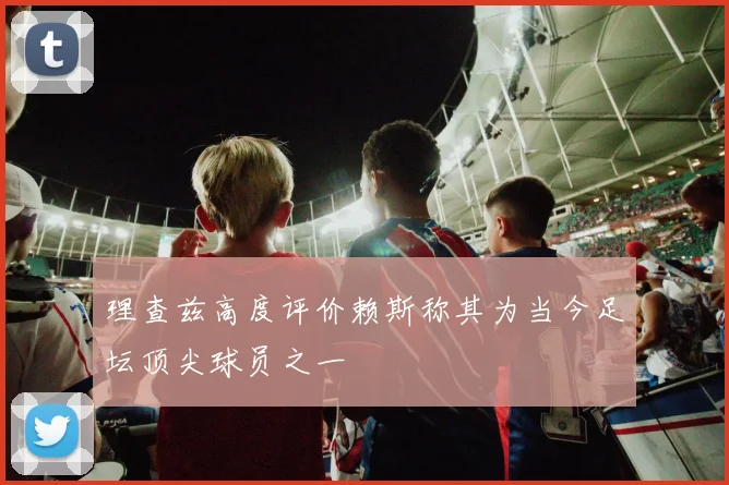 理查兹高度评价赖斯称其为当今足坛顶尖球员之一